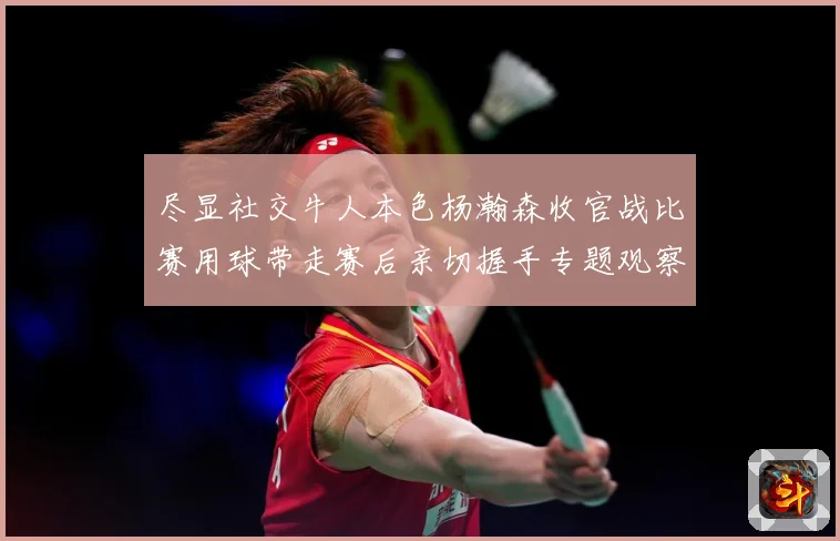 尽显社交牛人本色杨瀚森收官战比赛用球带走赛后亲切握手专题观察-深度解析