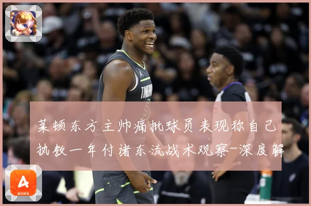 莱顿东方主帅痛批球员表现称自己执教一年付诸东流战术观察-深度解析
