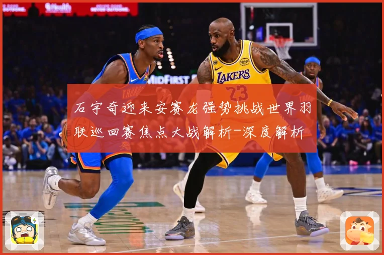 石宇奇迎来安赛龙强势挑战世界羽联巡回赛焦点大战解析-深度解析