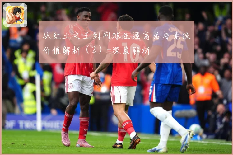 从红土之王到网球生涯高光与竞技价值解析（2）-深度解析