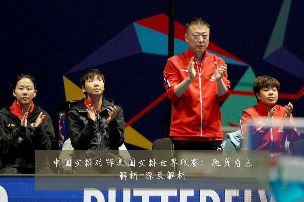 中国女排对阵美国女排世界联赛:胜负看点解析-深度解析